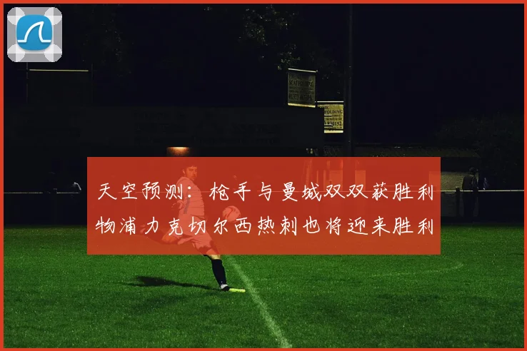 天空预测：枪手与曼城双双获胜利物浦力克切尔西热刺也将迎来胜利