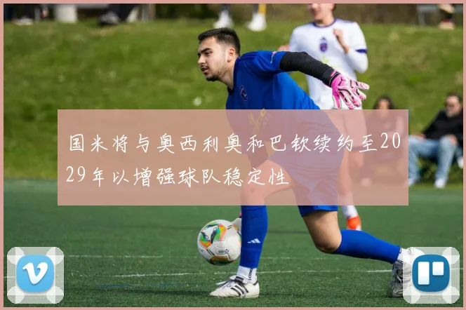 国米将与奥西利奥和巴钦续约至2029年以增强球队稳定性