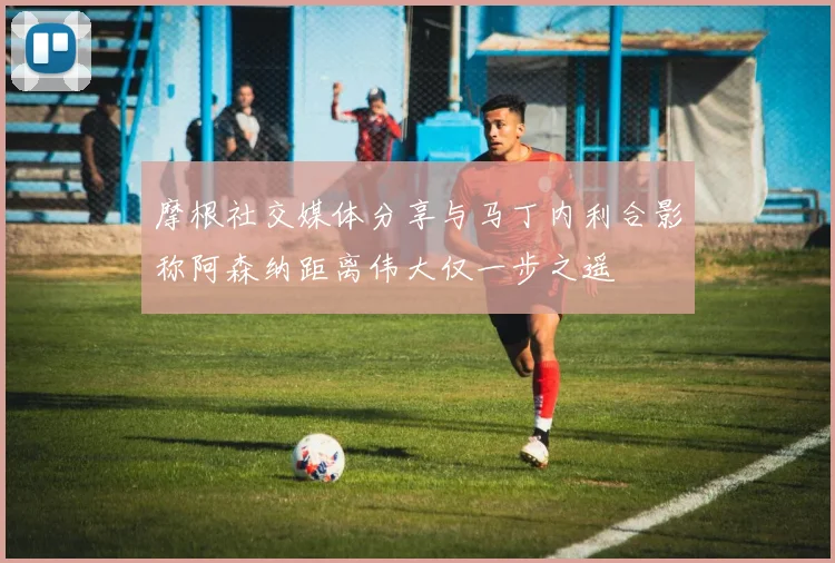 摩根社交媒体分享与马丁内利合影称阿森纳距离伟大仅一步之遥