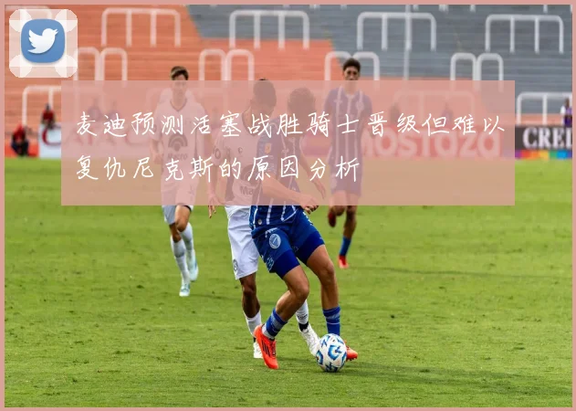 麦迪预测活塞战胜骑士晋级但难以复仇尼克斯的原因分析