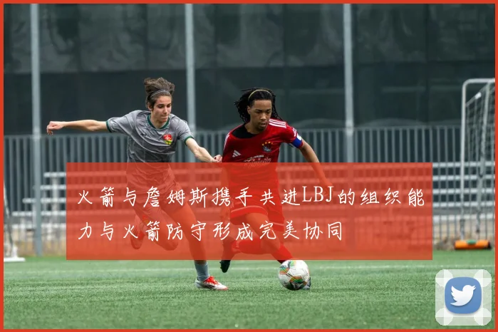 火箭与詹姆斯携手共进LBJ的组织能力与火箭防守形成完美协同