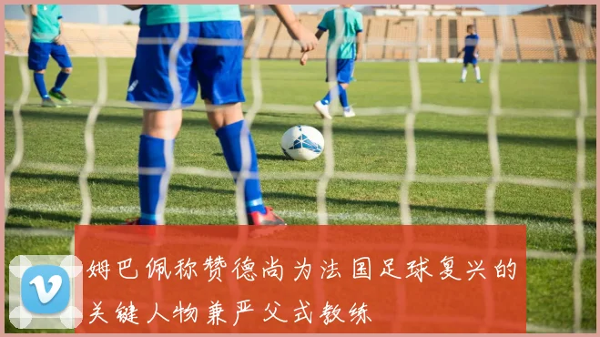 姆巴佩称赞德尚为法国足球复兴的关键人物兼严父式教练