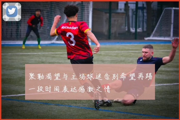 聚勒渴望与主场球迷告别希望再踢一段时间表达感激之情