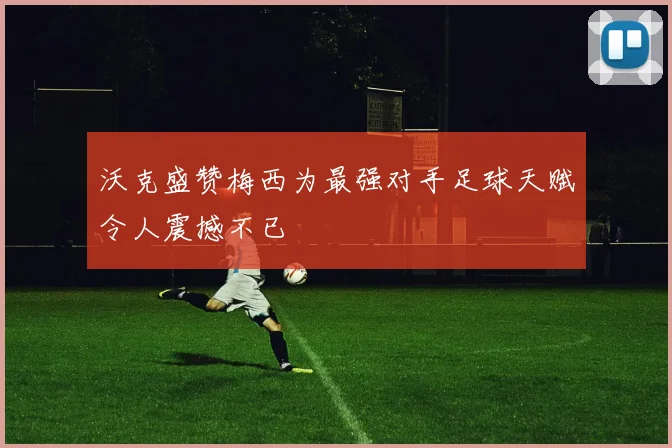 沃克盛赞梅西为最强对手足球天赋令人震撼不已