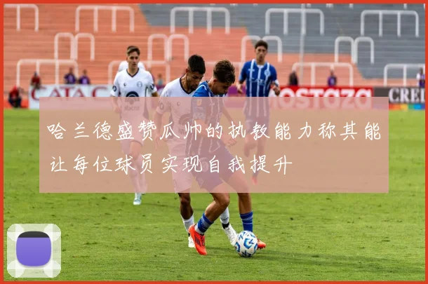 哈兰德盛赞瓜帅的执教能力称其能让每位球员实现自我提升