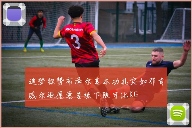追梦称赞布泽尔基本功扎实如邓肯威尔逊愿意苦练下限可比KG