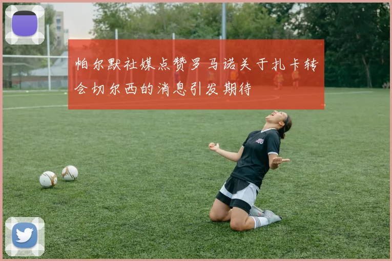帕尔默社媒点赞罗马诺关于扎卡转会切尔西的消息引发期待