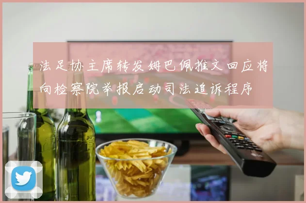 法足协主席转发姆巴佩推文回应将向检察院举报启动司法追诉程序