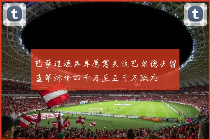 巴萨追逐库库愿需关注巴尔德去留蓝军标价四千万至五千万欧元