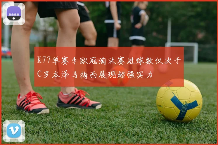 K77单赛季欧冠淘汰赛进球数仅次于C罗本泽马梅西展现超强实力