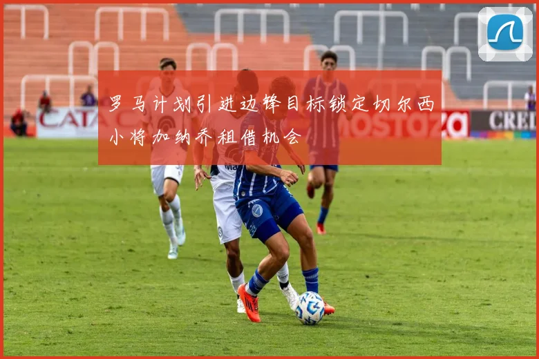 罗马计划引进边锋目标锁定切尔西小将加纳乔租借机会