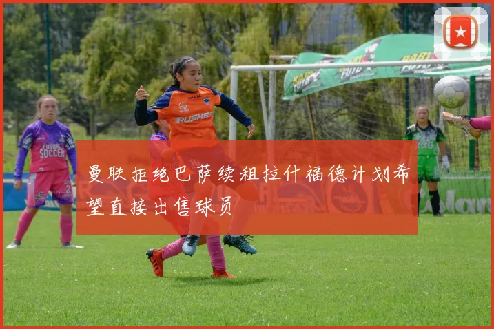 曼联拒绝巴萨续租拉什福德计划希望直接出售球员