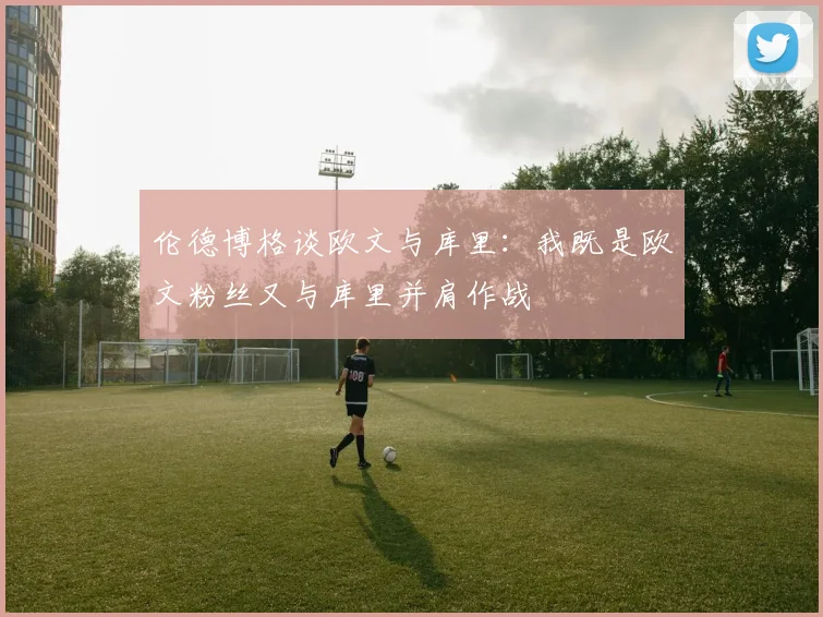 伦德博格谈欧文与库里：我既是欧文粉丝又与库里并肩作战