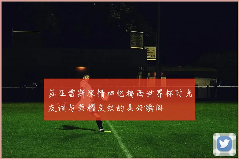 苏亚雷斯深情回忆梅西世界杯时光友谊与荣耀交织的美好瞬间