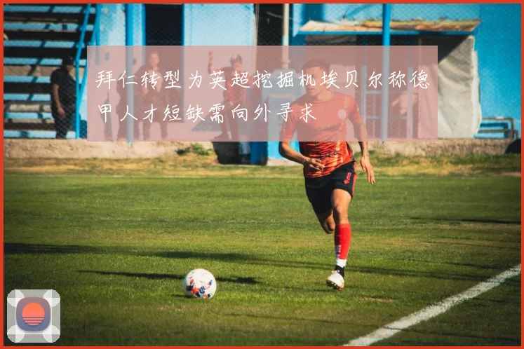 拜仁转型为英超挖掘机埃贝尔称德甲人才短缺需向外寻求