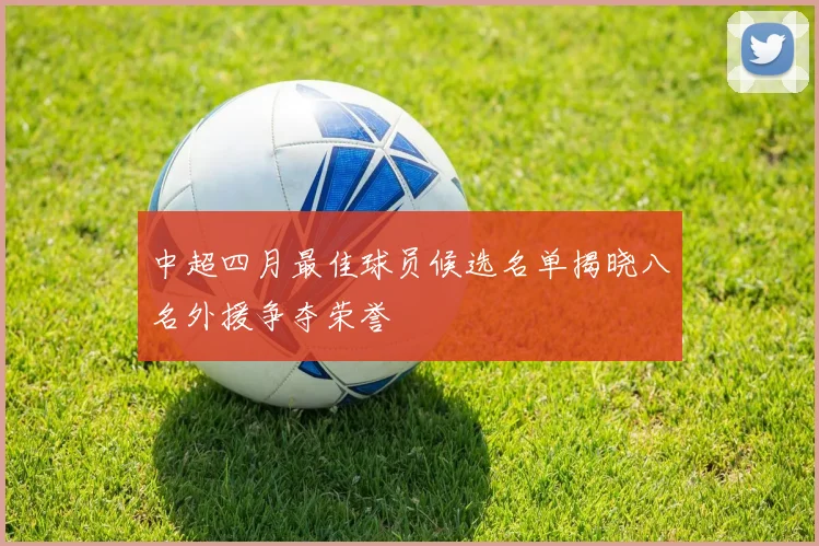 中超四月最佳球员候选名单揭晓八名外援争夺荣誉