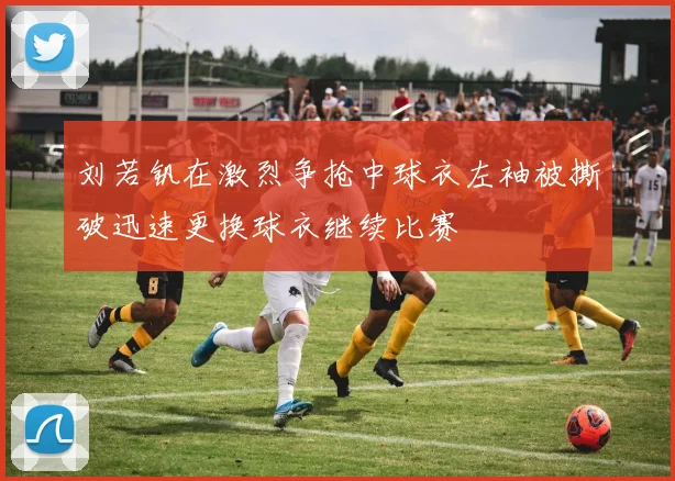 刘若钒在激烈争抢中球衣左袖被撕破迅速更换球衣继续比赛
