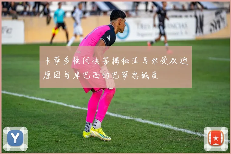 卡萨多快问快答揭秘亚马尔受欢迎原因与库巴西的巴萨忠诚度