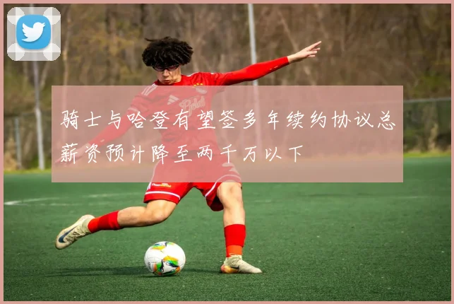 骑士与哈登有望签多年续约协议总薪资预计降至两千万以下