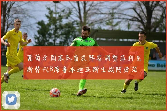 葡萄牙国家队首发阵容调整菲利克斯替代B席鲁本迪亚斯出战阿劳若