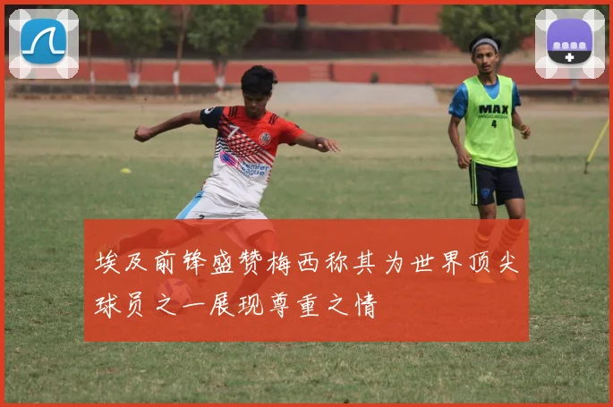 埃及前锋盛赞梅西称其为世界顶尖球员之一展现尊重之情