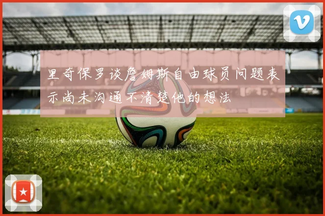 里奇保罗谈詹姆斯自由球员问题表示尚未沟通不清楚他的想法