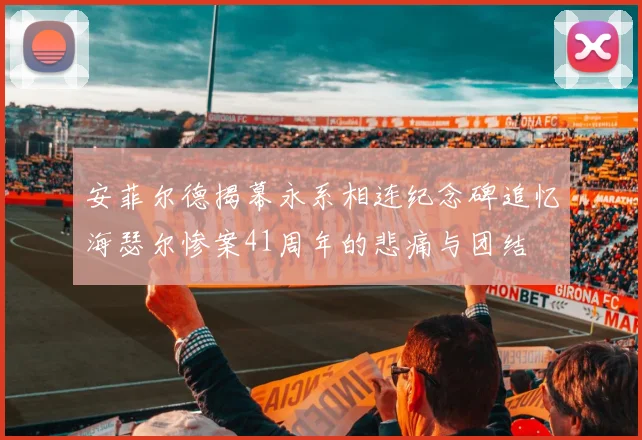 安菲尔德揭幕永系相连纪念碑追忆海瑟尔惨案41周年的悲痛与团结